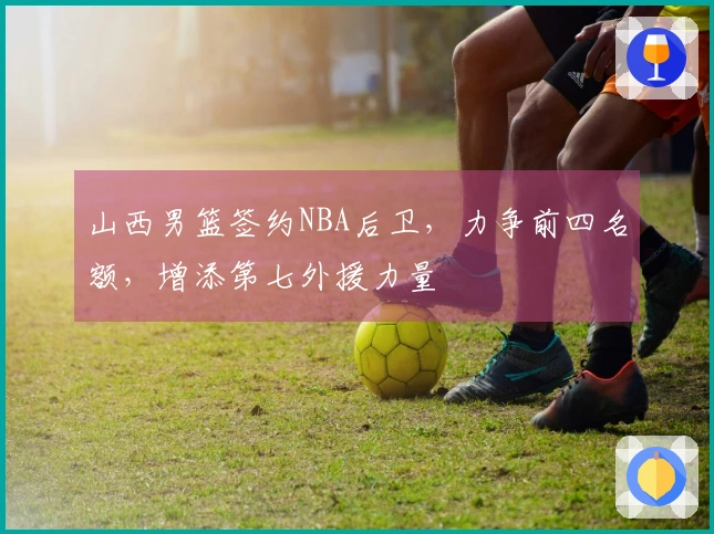 山西男篮签约NBA后卫，力争前四名额，增添第七外援力量