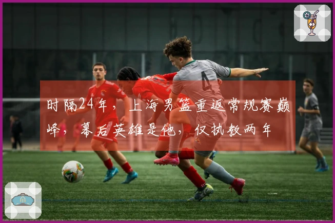 时隔24年，上海男篮重返常规赛巅峰，幕后英雄是他，仅执教两年