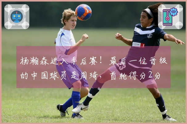 杨瀚森进入季后赛！最后一位晋级的中国球员是周琦，首轮得分2分