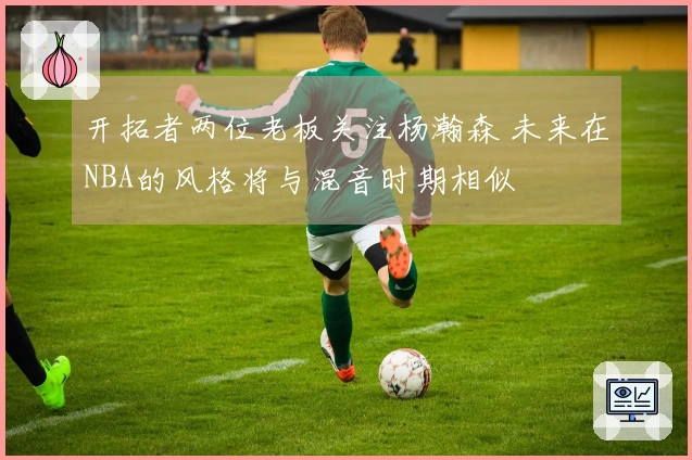开拓者两位老板关注杨瀚森 未来在NBA的风格将与混音时期相似