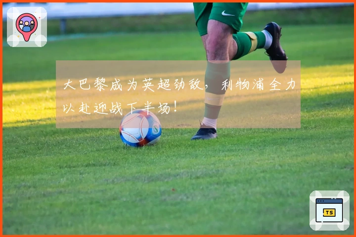 大巴黎成为英超劲敌，利物浦全力以赴迎战下半场！