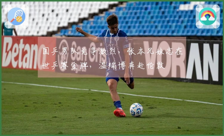 国乒男队竞争激烈，张本兄妹志在世乒赛金牌，温瑞博奔赴伦敦