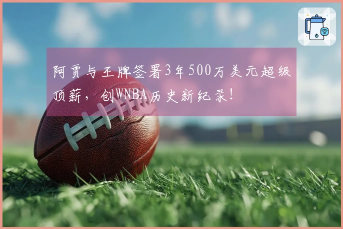 阿贾与王牌签署3年500万美元超级顶薪，创WNBA历史新纪录！