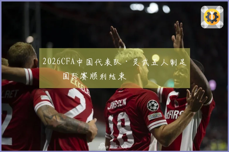 2026CFA中国代表队·灵武五人制足球国际赛顺利结束