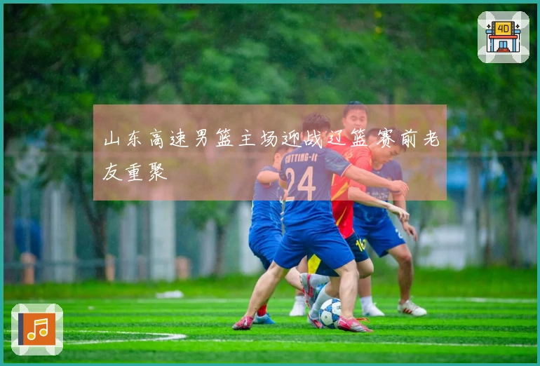 山东高速男篮主场迎战辽篮 赛前老友重聚