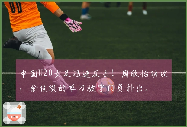 中国U20女足迅速反击！周欣怡助攻，余佳琪的单刀被守门员扑出。