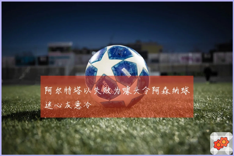 阿尔特塔以失败为噱头令阿森纳球迷心灰意冷