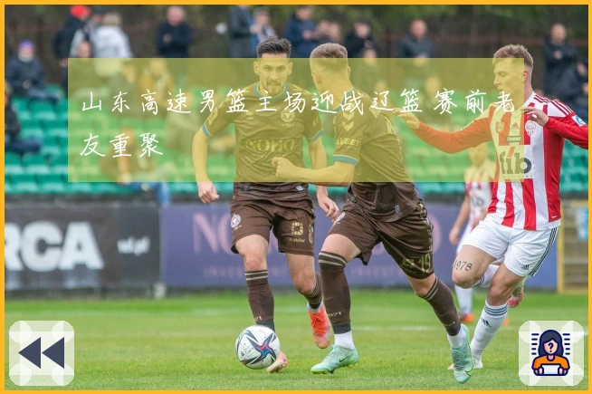 山东高速男篮主场迎战辽篮 赛前老友重聚