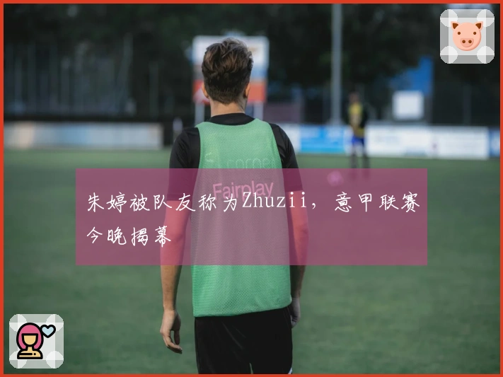 朱婷被队友称为Zhuzii，意甲联赛今晚揭幕