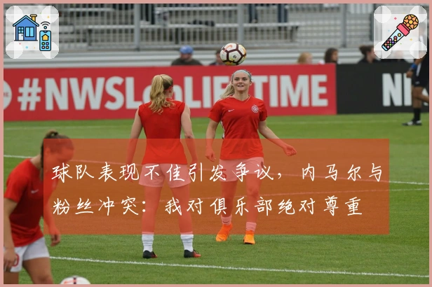 球队表现不佳引发争议，内马尔与粉丝冲突：我对俱乐部绝对尊重