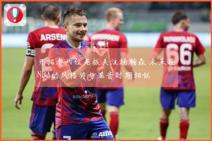 开拓者两位老板关注杨瀚森 未来在NBA的风格将与混音时期相似