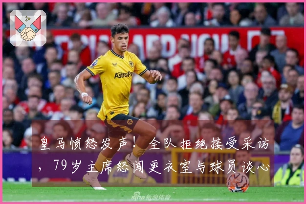 皇马愤怒发声！全队拒绝接受采访，79岁主席怒闯更衣室与球员谈心
