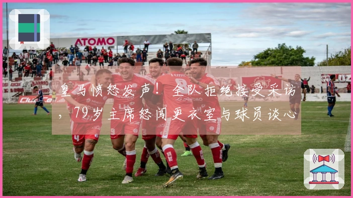 皇马愤怒发声！全队拒绝接受采访，79岁主席怒闯更衣室与球员谈心